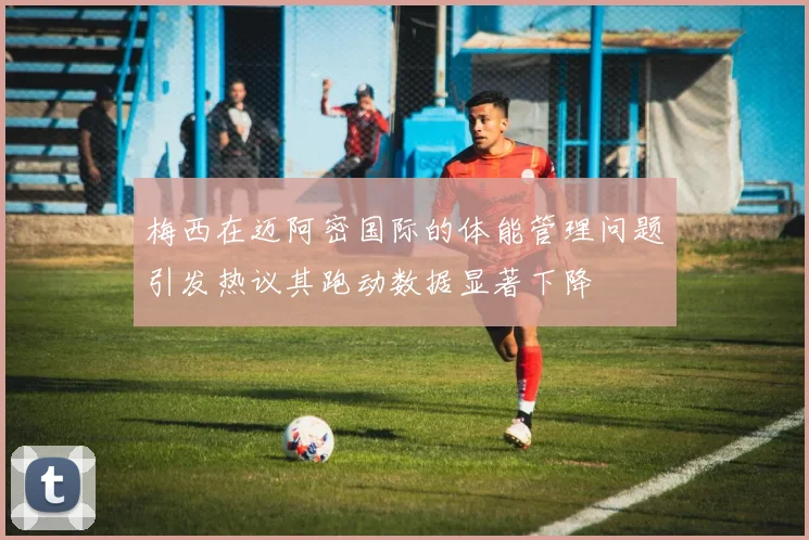 梅西在迈阿密国际的体能管理问题引发热议其跑动数据显著下降