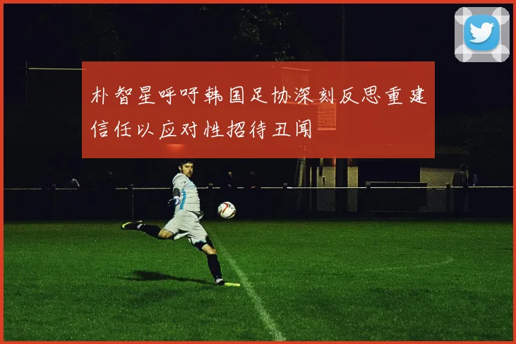 朴智星呼吁韩国足协深刻反思重建信任以应对性招待丑闻