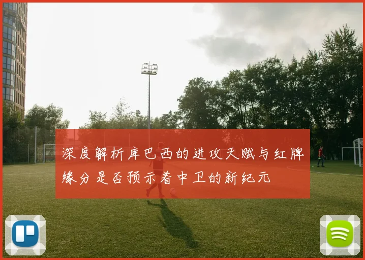 深度解析库巴西的进攻天赋与红牌缘分是否预示着中卫的新纪元