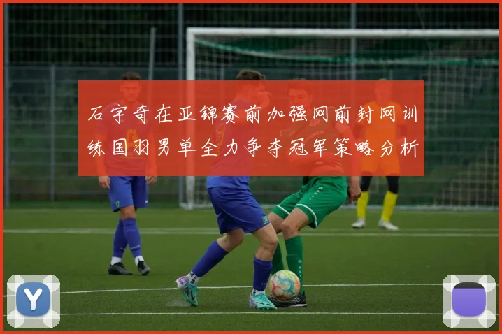 石宇奇在亚锦赛前加强网前封网训练国羽男单全力争夺冠军策略分析