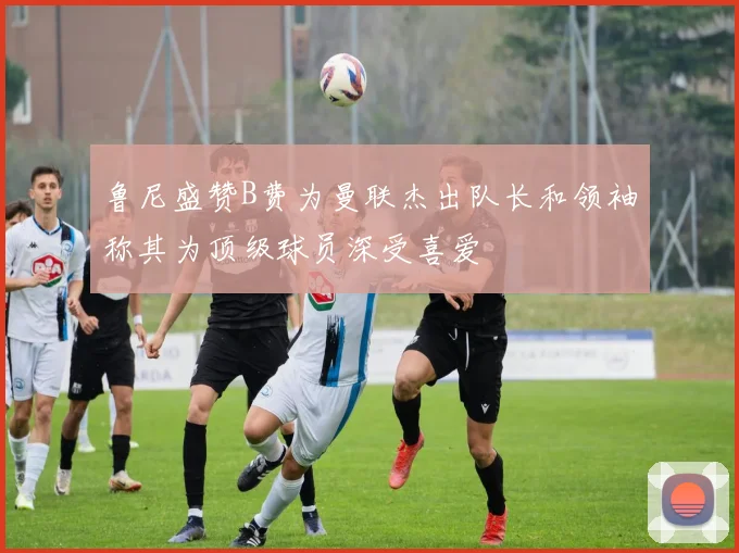 鲁尼盛赞B费为曼联杰出队长和领袖称其为顶级球员深受喜爱