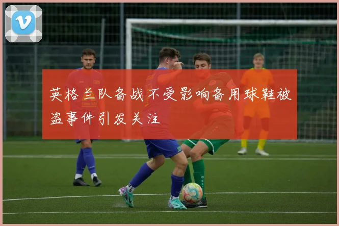 英格兰队备战不受影响备用球鞋被盗事件引发关注