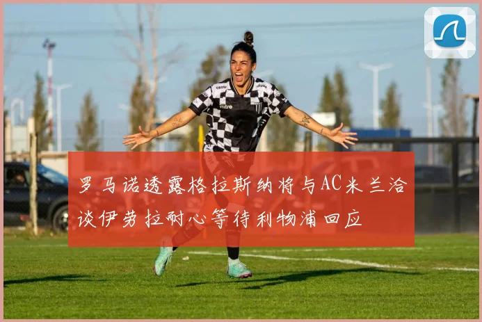 罗马诺透露格拉斯纳将与AC米兰洽谈伊劳拉耐心等待利物浦回应