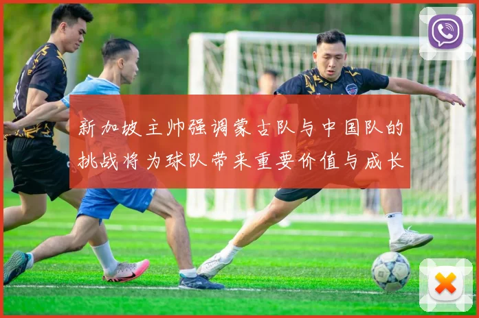 新加坡主帅强调蒙古队与中国队的挑战将为球队带来重要价值与成长机会