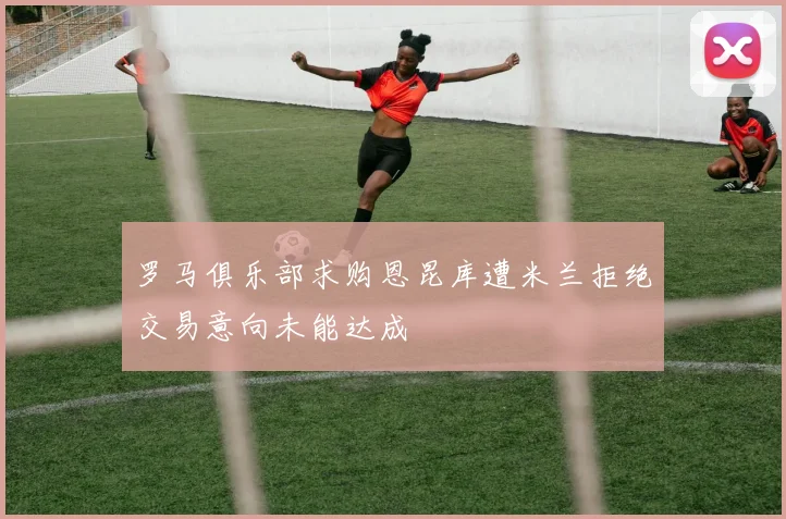 罗马俱乐部求购恩昆库遭米兰拒绝交易意向未能达成