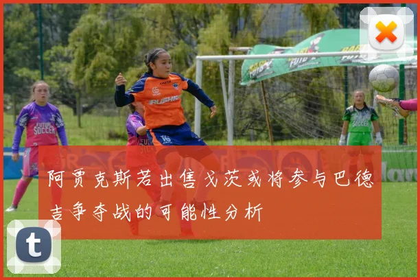 阿贾克斯若出售戈茨或将参与巴德吉争夺战的可能性分析