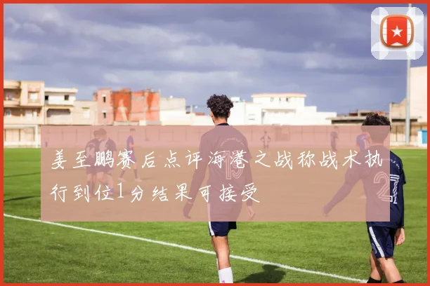 姜至鹏赛后点评海港之战称战术执行到位1分结果可接受