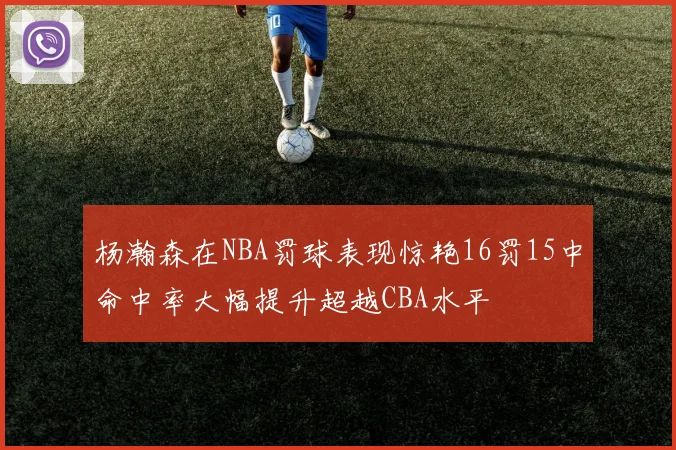 杨瀚森在NBA罚球表现惊艳16罚15中命中率大幅提升超越CBA水平