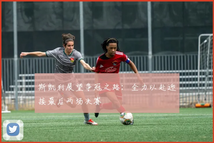 斯凯利展望争冠之路：全力以赴迎接最后两场决赛