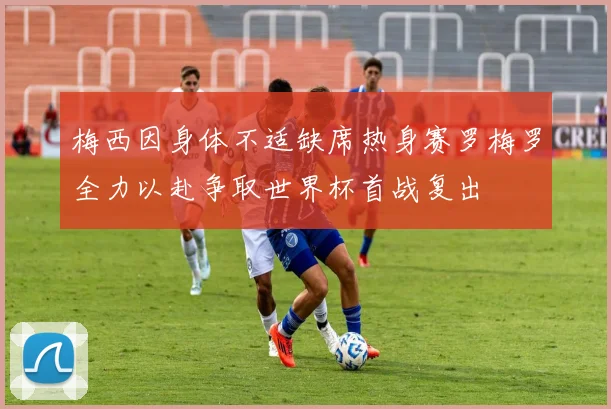 梅西因身体不适缺席热身赛罗梅罗全力以赴争取世界杯首战复出