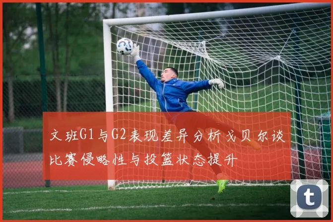 文班G1与G2表现差异分析戈贝尔谈比赛侵略性与投篮状态提升