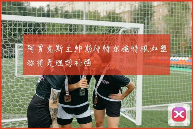 阿贾克斯主帅期待特尔施特根加盟称将是理想补强
