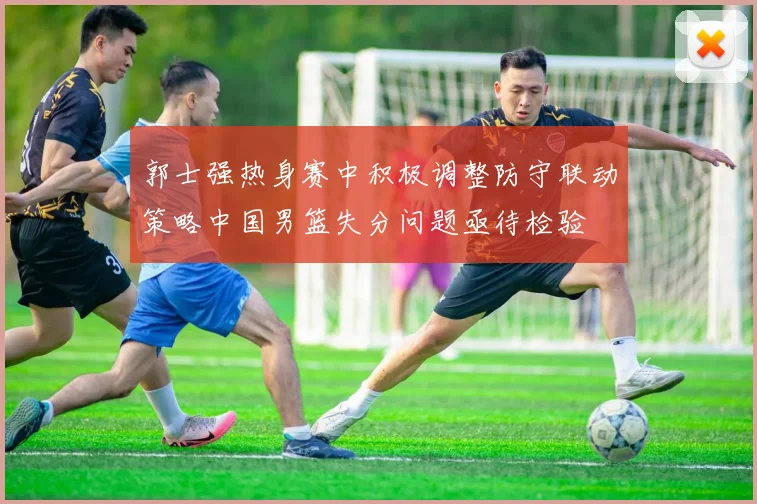 郭士强热身赛中积极调整防守联动策略中国男篮失分问题亟待检验