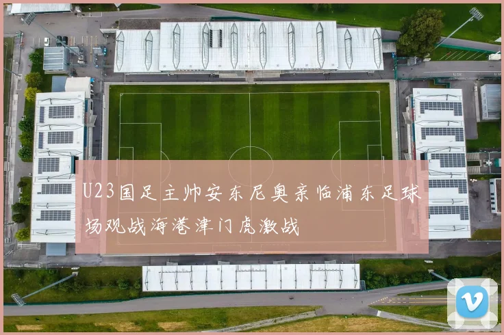 U23国足主帅安东尼奥亲临浦东足球场观战海港津门虎激战