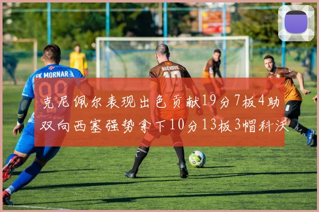 克尼佩尔表现出色贡献19分7板4助双向西塞强势拿下10分13板3帽科沃德也有17分2帽的精彩表现