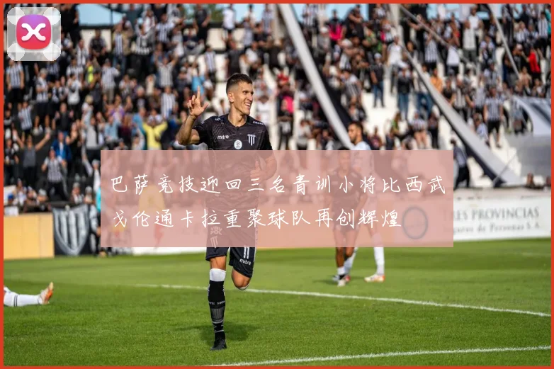 巴萨竞技迎回三名青训小将比西武戈伦通卡拉重聚球队再创辉煌