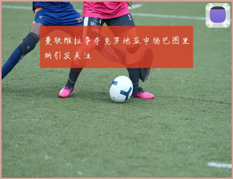 曼联维拉争夺克罗地亚中场巴图里纳引发关注