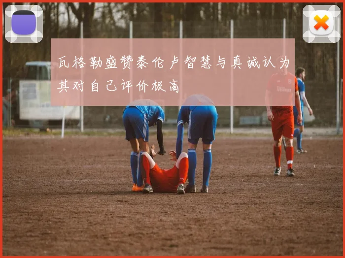 瓦格勒盛赞泰伦卢智慧与真诚认为其对自己评价极高
