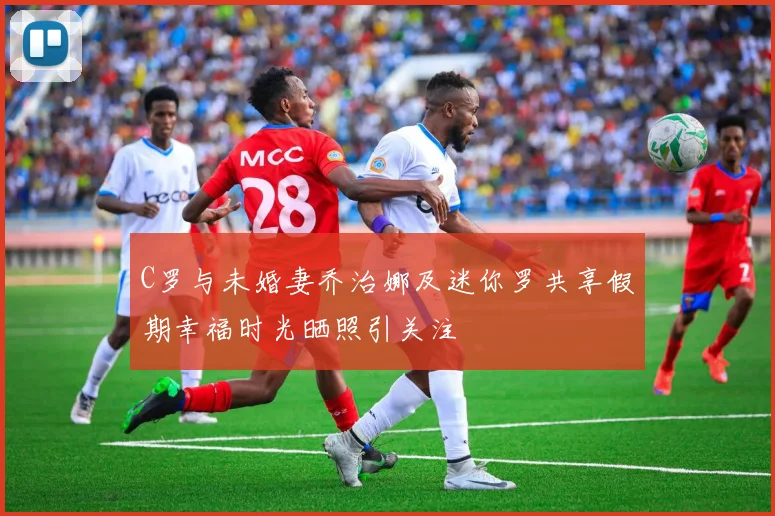 C罗与未婚妻乔治娜及迷你罗共享假期幸福时光晒照引关注