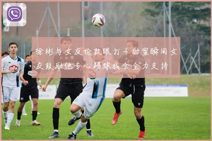 徐彬与女友伦敦眼打卡甜蜜瞬间女友鼓励他专心踢球我会全力支持